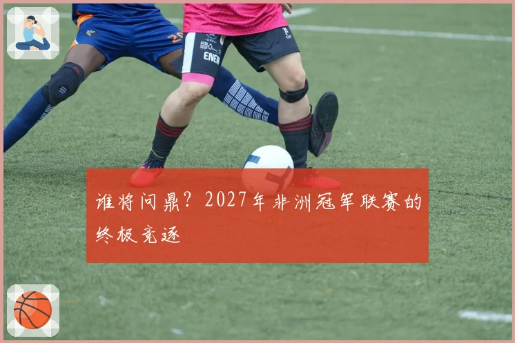 谁将问鼎？2027年非洲冠军联赛的终极竞逐