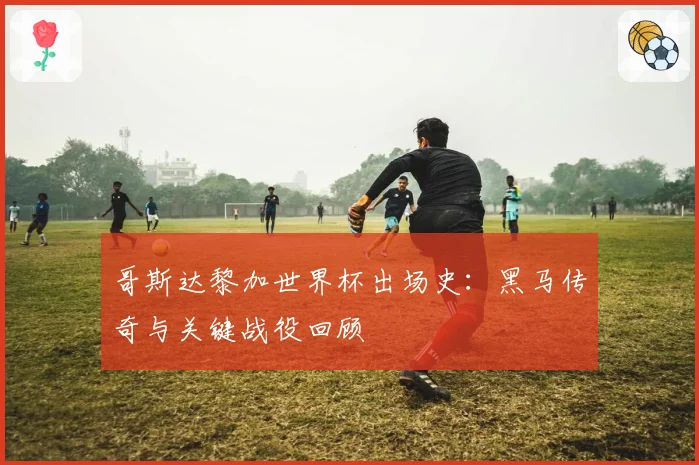 哥斯达黎加世界杯出场史：黑马传奇与关键战役回顾