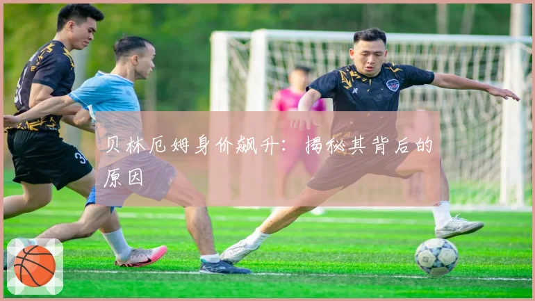 贝林厄姆身价飙升：揭秘其背后的原因
