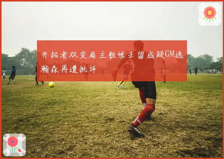 开拓者双变局主教练去留成疑GM选瀚森再遭批评