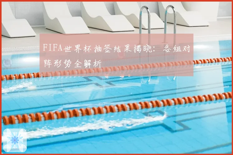 FIFA世界杯抽签结果揭晓：各组对阵形势全解析