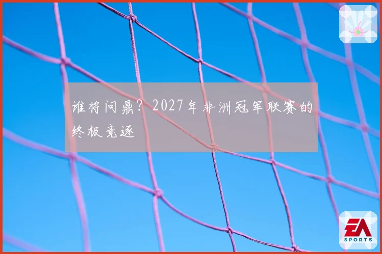 谁将问鼎？2027年非洲冠军联赛的终极竞逐